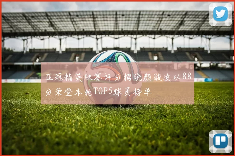 亚冠精英联赛评分揭晓颜骏凌以88分荣登本轮TOP5球员榜单